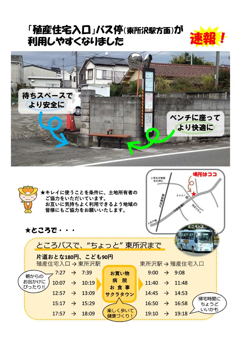 殖産住宅入口バス停（東所沢駅方面）が利用しやすくなりました。広い待ちスペースとベンチにより、快適にお持ちいただけます。バス停やベンチは、土地所有者のかたのご厚意で設置していますので、キレイに使ってください。殖産住宅入口バス停から東所沢駅まで、ところバスが1日に5往復走っています。おとな180円、こども90円で行くことができます。殖産住宅入口バス停の発車時刻。朝7時27分、10時7分、昼12時57分、15時17分、夜17時57分。帰りの東所沢駅バス停の発車時刻。朝9時ちょうど、昼11時40分、14時45分、夕方16時50分、夜19時10分。