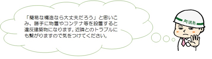 簡易な構造なら大丈夫だろうと思い込み、勝手に物置やコンテナ等を設置すると違反建築物になります。近隣とのトラブルにも繋がりますので気をつけてください。